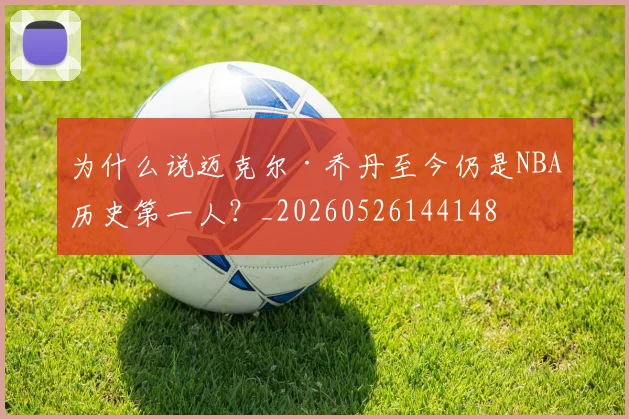 为什么说迈克尔·乔丹至今仍是NBA历史第一人？_20260526144148