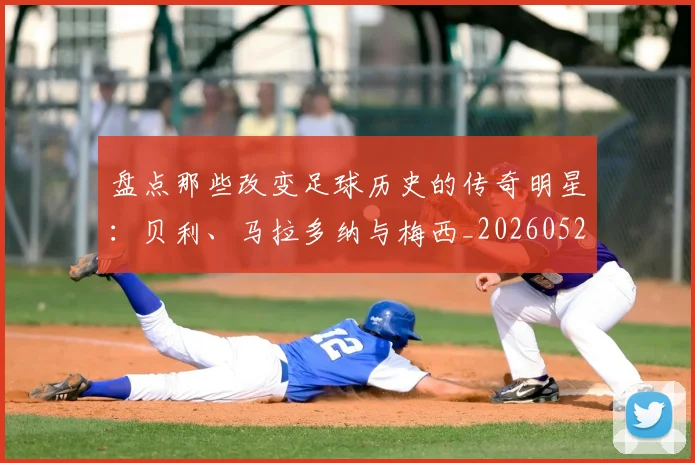 盘点那些改变足球历史的传奇明星：贝利、马拉多纳与梅西_20260523113557