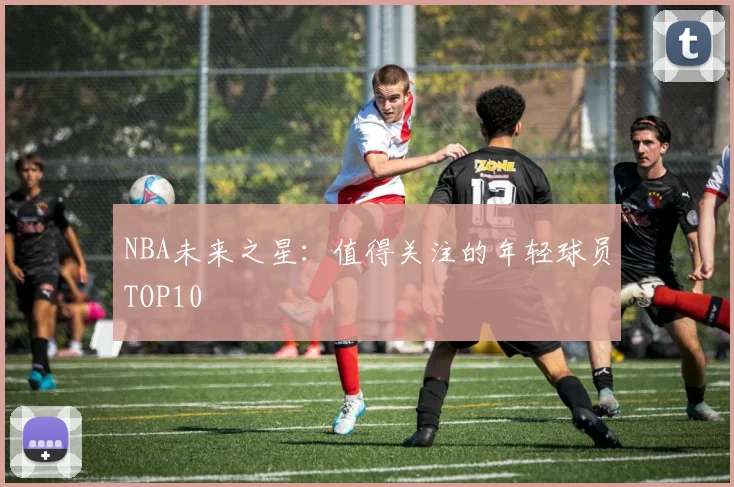 NBA未来之星:值得关注的年轻球员TOP10