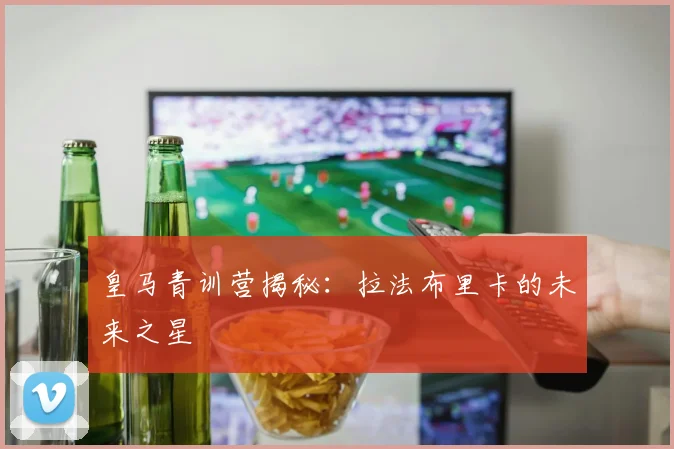 皇马青训营揭秘：拉法布里卡的未来之星