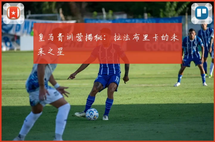皇马青训营揭秘:拉法布里卡的未来之星