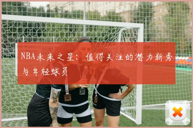 NBA未来之星:值得关注的潜力新秀与年轻球员